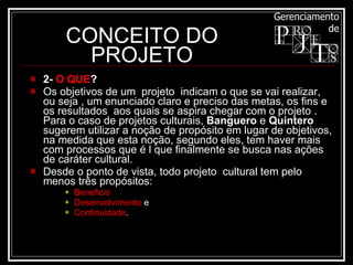 CONCEITO DO PROJETO 2-  O QUE ? Os objetivos de um  projeto  indicam o que se vai realizar, ou seja , um enunciado claro e preciso das metas, os fins e os resultados  aos quais se aspira chegar com o projeto . Para o caso de projetos culturais,  Banguero  e  Quintero  sugerem utilizar a noção de propósito em lugar de objetivos, na medida que esta noção, segundo eles, tem haver mais com processos que é l que finalmente se busca nas ações de caráter cultural.  Desde o ponto de vista, todo projeto  cultural tem pelo menos três propósitos:  Beneficio Desenvolvimento  e  Continuidade .  