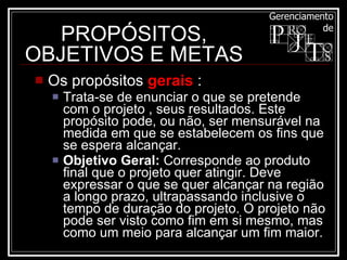 Os propósitos  gerais  :  Trata-se de enunciar o que se pretende com o projeto , seus resultados. Este propósito pode, ou não, ser mensurável na medida em que se estabelecem os fins que se espera alcançar. Objetivo Geral:  Corresponde ao produto final que o projeto quer atingir. Deve expressar o que se quer alcançar na região a longo prazo, ultrapassando inclusive o tempo de duração do projeto. O projeto não pode ser visto como fim em si mesmo, mas como um meio para alcançar um fim maior.  PROPÓSITOS, OBJETIVOS E METAS 