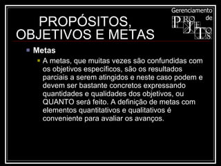Metas  A metas, que muitas vezes são confundidas com os objetivos específicos, são os resultados parciais a serem atingidos e neste caso podem e devem ser bastante concretos expressando quantidades e qualidades dos objetivos, ou QUANTO será feito. A definição de metas com elementos quantitativos e qualitativos é conveniente para avaliar os avanços.  PROPÓSITOS, OBJETIVOS E METAS 