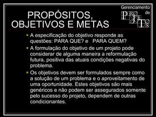 A especificação do objetivo responde as questões: PARA QUE? e  PARA QUEM?  A formulação do objetivo de um projeto pode considerar de alguma maneira a reformulação futura, positiva das atuais condições negativas do problema.  Os objetivos devem ser formulados sempre como a solução de um problema e o aproveitamento de uma oportunidade. Estes objetivos são mais genéricos e não podem ser assegurados somente pelo sucesso do projeto, dependem de outras condicionantes.  PROPÓSITOS, OBJETIVOS E METAS 