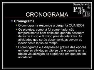 Cronograma   O cronograma responde a pergunta QUANDO?  Os projetos, como já foi comentado, são temporalmente bem definidos quando possuem datas de início e término preestabelecidas. As atividades que serão desenvolvidas devem se inserir neste lapso de tempo.  O cronograma é a disposição gráfica das épocas em que as atividades vão se dar e permite uma rápida visualização da seqüência em que devem acontecer.  CRONOGRAMA 