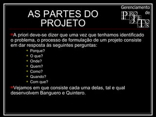 AS PARTES DO PROJETO A priori deve-se dizer que uma vez que tenhamos identificado o problema, o processo de formulação de um projeto consiste em dar resposta às seguintes perguntas:  Porque?  O que?  Onde?  Quem?  Como?  Quando?  Com que? Vejamos em que consiste cada uma delas, tal e qual desenvolvem Banguero e Quintero. 