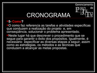 CRONOGRAMA 5-  Como ? O como faz referencia as tarefas e atividades específicas que conduzem a realização do projeto  e, em conseqüência, solucionar o problema apresentado. Neste lugar há que descrever o procedimento que se segue para garantir o êxito dos propósitos. Igualmente, é necessário  especificar as diversas etapas a seguir, assim como as estratégias, os métodos e as técnicas que conduzem a alcançar as metas propostas.  