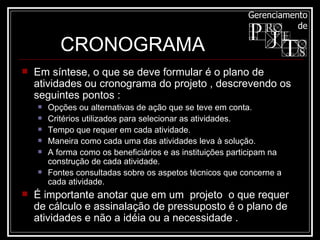 Em síntese, o que se deve formular é o plano de atividades ou cronograma do projeto , descrevendo os seguintes pontos : Opções ou alternativas de ação que se teve em conta.  Critérios utilizados para selecionar as atividades.  Tempo que requer em cada atividade.  Maneira como cada uma das atividades leva à solução.  A forma como os beneficiários e as instituições participam na construção de cada atividade.  Fontes consultadas sobre os aspetos técnicos que concerne a cada atividade.  É importante anotar que em um  projeto  o que requer  de cálculo e assinalação de pressuposto é o plano de atividades e não a idéia ou a necessidade .  CRONOGRAMA 