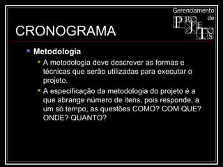 CRONOGRAMA Metodologia  A metodologia deve descrever as formas e técnicas que serão utilizadas para executar o projeto.  A especificação da metodologia do projeto é a que abrange número de itens, pois responde, a um só tempo, as questões COMO? COM QUE? ONDE? QUANTO?  