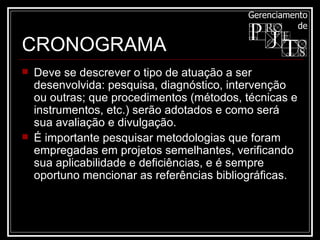 Deve se descrever o tipo de atuação a ser desenvolvida: pesquisa, diagnóstico, intervenção ou outras; que procedimentos (métodos, técnicas e instrumentos, etc.) serão adotados e como será sua avaliação e divulgação. É importante pesquisar metodologias que foram empregadas em projetos semelhantes, verificando sua aplicabilidade e deficiências, e é sempre oportuno mencionar as referências bibliográficas.  CRONOGRAMA 