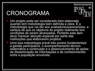 Um projeto pode ser considerado bem elaborado quando tem metodologia bem definida e clara. É a metodologia que vai dar aos avaliadores/pareceristas, a certeza de que os objetivos do projeto realmente tem condições de serem alcançados. Portanto este item deve merecer atenção especial por parte das instituições que elaborarem projetos.  Uma boa metodologia prevê três pontos fundamentais: a gestão participativa, o acompanhamento técnico sistemático e continuado e o desenvolvimento de ações de disseminação de informações e de conhecimentos entre a população envolvida.  CRONOGRAMA 