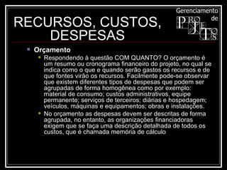 Orçamento  Respondendo à questão COM QUANTO? O orçamento é um resumo ou cronograma financeiro do projeto, no qual se indica como o que e quando serão gastos os recursos e de que fontes virão os recursos. Facilmente pode-se observar que existem diferentes tipos de despesas que podem ser agrupadas de forma homogênea como por exemplo: material de consumo; custos administrativos, equipe permanente; serviços de terceiros; diárias e hospedagem; veículos, máquinas e equipamentos; obras e instalações. No orçamento as despesas devem ser descritas de forma agrupada, no entanto, as organizações financiadoras exigem que se faça uma descrição detalhada de todos os custos, que é chamada memória de cálculo RECURSOS, CUSTOS, DESPESAS 