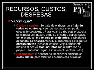 RECURSOS, CUSTOS, DESPESAS 7- Com que? Custos e gastos :  Se trata de elaborar uma  lista de todos os custos  que se terá durante o tempo de execução do projeto . Para levar a cabo este propósito se elabora um  quadro onde se encontre especificado, em moeda, os  desembolsos projetados , assinalando as  fontes de financiamento . É importante distinguir os  custos diretos  (pessoal, equipe, viajes, transporte, materiais) dos  custos indiretos  (administração do projeto , papelaria, água, luz, internet, telefone, etc.)  Pagamentos :  É necessário  saber com precisão as  datas exatas  para fazer os desembolsos previstos.  