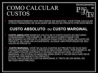 COMO CALCULAR CUSTOS INDEPENDENTEMENTE DOS RECURSOS EM QUESTÃO, VOCÊ PODE CALCULAR O PESO FINANCEIRO DE QUALQUER UM DELES NO PROJETO POR DOIS MEIOS:  CUSTO ABSOLUTO   ou  CUSTO MARGINAL   CUSTO ABSOLUTO  SIGNIFICA CALCULAR O CUSTO EXATO DO RECURSO CONSIDERADO. POR EXEMPLO,  SE UM NOVO COMPUTADOR FOR NECESSÁRIO AO PROJETO, A QUANTIA PAGA POR ELE SERÁ UM CUSTO DE PROJETO; SE USAR UM JA EXISTENTE, ALOQUE UMA PROPORÇÃO DE SEU VALOR AO PROJETO. CUSTO MARGINAL  VOCÊ SO ALOCA CUSTOS AO PROJETO SE ELES NAO FOSSEM OCORRER CASO O PROJETO NÃO FOSSE FEITO. POR EXEMPLO, SE UM COMPUTADOR EXISTENTE E OCIOSO FOR SOLICITADO, O CUSTO MARGINAL (OU EXTRA) DA MAQUINA SERÁ ZERO; O VALOR DELA NÃO DEVE ESTAR NO ORÇAMENTO DO PROJETO. É FÁCIL CALCULAR OS CUSTOS MARGINAIS, E TRATA-SE EM GERAL DO MÉTODO MAIS PRECISO. 