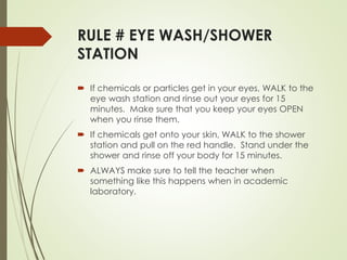 RULE # EYE WASH/SHOWER
STATION
 If chemicals or particles get in your eyes, WALK to the
eye wash station and rinse out your eyes for 15
minutes. Make sure that you keep your eyes OPEN
when you rinse them.
 If chemicals get onto your skin, WALK to the shower
station and pull on the red handle. Stand under the
shower and rinse off your body for 15 minutes.
 ALWAYS make sure to tell the teacher when
something like this happens when in academic
laboratory.
 