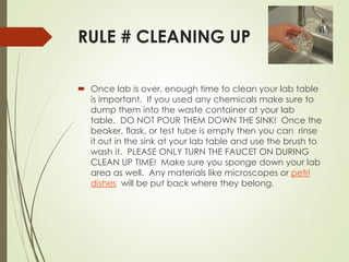 RULE # CLEANING UP
 Once lab is over, enough time to clean your lab table
is important. If you used any chemicals make sure to
dump them into the waste container at your lab
table. DO NOT POUR THEM DOWN THE SINK! Once the
beaker, flask, or test tube is empty then you can rinse
it out in the sink at your lab table and use the brush to
wash it. PLEASE ONLY TURN THE FAUCET ON DURING
CLEAN UP TIME! Make sure you sponge down your lab
area as well. Any materials like microscopes or petri
dishes will be put back where they belong.
 