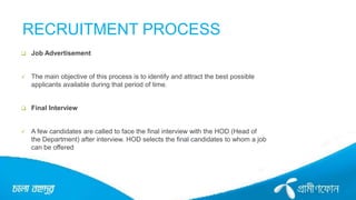RECRUITMENT PROCESS
 Job Advertisement
 The main objective of this process is to identify and attract the best possible
applicants available during that period of time.
 Final Interview
 A few candidates are called to face the final interview with the HOD (Head of
the Department) after interview. HOD selects the final candidates to whom a job
can be offered
 