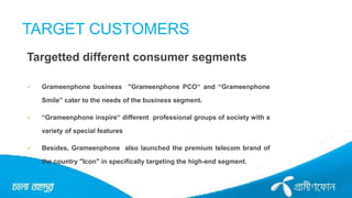 TARGET CUSTOMERS
Targetted different consumer segments
 Grameenphone business "Grameenphone PCO“ and “Grameenphone
Smile” cater to the needs of the business segment.
 “Grameenphone inspire“ different professional groups of society with a
variety of special features
 Besides, Grameenphone also launched the premium telecom brand of
the country "Icon" in specifically targeting the high-end segment.
 