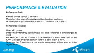 PERFORMANCE & EVALUATION
Performance Quality
Provide telecom service to the mass.
Mainly have two kinds of product prepaid and postpaid packages.
Grameenphone 3g is the newest addition to Grameenphone products.
Performance evaluation
Use a KPI system
Under this system they basically give the entire employee a certain targets to
meet.
For example in the ICON division of Grameenphone sales department all the
ICON Managers are given a certain number of sales target to meet.
To ensure that Grameenphone has a performance based culture going on in the
organization
 