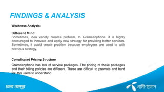 FINDINGS & ANALYSIS
Weakness Analysis:
Different Mind
Sometimes, idea variety creates problem. In Grameenphone, it is highly
encouraged to innovate and apply new strategy for providing better services.
Sometimes, it could create problem because employees are used to with
previous strategy.
Complicated Pricing Structure
Grameenphone has lots of service packages. The pricing of these packages
and their billing policies are different. These are difficult to promote and hard
for the users to understand.
 