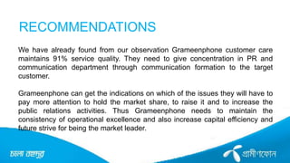 RECOMMENDATIONS
We have already found from our observation Grameenphone customer care
maintains 91% service quality. They need to give concentration in PR and
communication department through communication formation to the target
customer.
Grameenphone can get the indications on which of the issues they will have to
pay more attention to hold the market share, to raise it and to increase the
public relations activities. Thus Grameenphone needs to maintain the
consistency of operational excellence and also increase capital efficiency and
future strive for being the market leader.
 