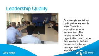 Leadership Quality
Grameenphone follows
participative leadership
style. There is a
supportive work in
environment. The
employees of this
organization can provide
their opinions that are
evaluated by the top
managers with
importance.
 