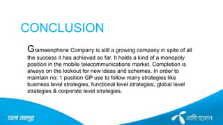 CONCLUSION
Grameenphone Company is still a growing company in spite of all
the success it has achieved so far. It holds a kind of a monopoly
position in the mobile telecommunications market. Completion is
always on the lookout for new ideas and schemes. In order to
maintain no: 1 position GP use to follow many strategies like
business level strategies, functional level strategies, global level
strategies & corporate level strategies.
 