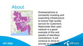 About
Grameenphone is
constantly investing and
expanding infrastructure
to ensure high quality
service for customers.
Nationwide fiber optic
network is a great
example of this and
speaks of relentless
commitment. It will
continue to strive to
provide an excellent
 