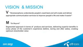 VISION & MISSION
V “Grameenphone understands people’s need best and will create and deliver
appropriate communication services to improve people’s life and make it easier”
M “Go Beyond”
Segmented approach in terms of produce and services, delivering superior benefits in
every phase of the customer’s experience (before, during and after sales), creating
optimum shareholder value
 