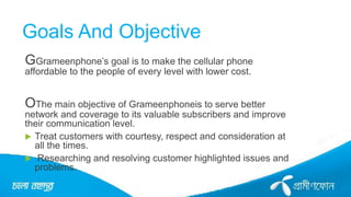 Goals And Objective
GGrameenphone’s goal is to make the cellular phone
affordable to the people of every level with lower cost.
OThe main objective of Grameenphoneis to serve better
network and coverage to its valuable subscribers and improve
their communication level.
 Treat customers with courtesy, respect and consideration at
all the times.
 Researching and resolving customer highlighted issues and
problems.
 