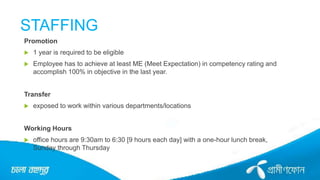 STAFFING
Promotion
 1 year is required to be eligible
 Employee has to achieve at least ME (Meet Expectation) in competency rating and
accomplish 100% in objective in the last year.
Transfer
 exposed to work within various departments/locations
Working Hours
 office hours are 9:30am to 6:30 [9 hours each day] with a one-hour lunch break,
Sunday through Thursday
 