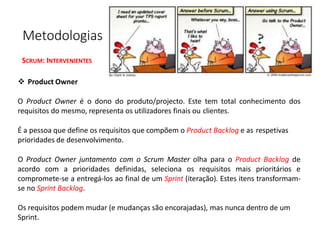 Metodologias Ágeis na Gestão de Projetos
SCRUM: INTERVENIENTES
❖ Product Owner
O Product Owner é o dono do produto/projecto. Este tem total conhecimento dos
requisitos do mesmo, representa os utilizadores finais ou clientes.
É a pessoa que define os requisitos que compõem o Product Backlog e as respetivas
prioridades de desenvolvimento.
O Product Owner juntamento com o Scrum Master olha para o Product Backlog de
acordo com a prioridades definidas, seleciona os requisitos mais prioritários e
compromete-se a entregá-los ao final de um Sprint (iteração). Estes itens transformam-
se no Sprint Backlog.
Os requisitos podem mudar (e mudanças são encorajadas), mas nunca dentro de um
Sprint.
 