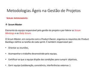 Metodologias Ágeis na Gestão de Projetos
SCRUM: INTERVENIENTES
❖ Scrum Master
Elemento da equipa responsável pela gestão do projeto e por liderar as Scrum
Meetings e as Daily Scrum.
O Scrum Master, em conjunto com o Product Owner, organiza os requisitos do Product
Backlog e define as tarefas de cada sprint. É também responsável por:
• Orientar as reuniões,
• Acompanhar o trabalho desenvolvido pela equipa,
• Certificar-se que a equipa dispõe das condições para cumprir objetivos,
• Gerir equipa (colaboração, convivência, interferências externas ).
 