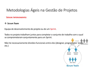 Metodologias Ágeis na Gestão de Projetos
SCRUM: INTERVENIENTES
❖ Scrum Team
Equipa de desenvolvimento do projeto ou de um Sprint.
Todos no projeto trabalham juntos para completar o conjunto de trabalho com o qual
se comprometeram conjuntamente para um Sprint.
Não há necessariamente divisões funcionais entre eles (designer, programador tester,
etc.)
 