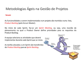 Metodologias Ágeis na Gestão de Projetos
Scrum
As funcionalidades a serem implementadas num projeto são mantidas numa lista,
Product Backlog (pelo Scrum Master).
No início de cada Sprint, faz-se um Sprint Meeting, ou seja, uma reunião de
planeamento na qual o Product Owner define prioridades para os requisitos do
Product Backlog.
A equipa seleciona as atividades que deverá
implementar durante cada Sprint que se inicia.
As tarefas alocadas a um Sprint são transferidas
do Product Backlog para o Sprint Backlog.
 