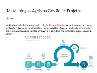 Metodologias Ágeis na Gestão de Projetos
Scrum
No final de cada Sprint é realizado o Sprint Review Meeting, onde é apresentado para
ao Product Owner as funcionalidades desenvolvidas. Deve ser realizada uma análise,
onde são avaliados os aspectos positivos e o que deve ser melhorado para o próximo
Sprint.
 