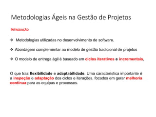 Metodologias Ágeis na Gestão de Projetos
INTRODUÇÃO
❖ Metodologias utilizadas no desenvolvimento de software.
❖ Abordagem complementar ao modelo de gestão tradicional de projetos
❖ O modelo de entrega ágil é baseado em ciclos iterativos e incrementais,
O que traz flexibilidade e adaptabilidade. Uma característica importante é
a inspeção e adaptação dos ciclos e iterações, focados em gerar melhoria
contínua para as equipas e processos.
 