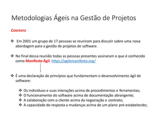 Metodologias Ágeis na Gestão de Projetos
CONTEXTO
❖ Em 2001 um grupo de 17 pessoas se reuniram para discutir sobre uma nova
abordagem para a gestão de projetos de software.
❖ No final dessa reunião todas as pessoas presentes assinaram o que é conhecido
como Manifesto Ágil. https://agilemanifesto.org/
❖ É uma declaração de princípios que fundamentam o desenvolvimento ágil de
software:
❖ Os indivíduos e suas interações acima de procedimentos e ferramentas;
❖ O funcionamento do software acima de documentação abrangente;
❖ A colaboração com o cliente acima da negociação e contrato;
❖ A capacidade de resposta a mudanças acima de um plano pré-estabelecido;
 
