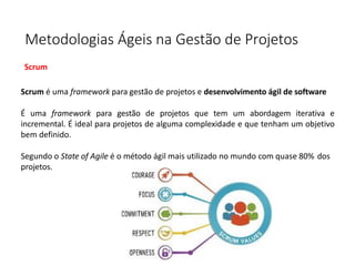 Metodologias Ágeis na Gestão de Projetos
Scrum
Scrum é uma framework para gestão de projetos e desenvolvimento ágil de software
É uma framework para gestão de projetos que tem um abordagem iterativa e
incremental. É ideal para projetos de alguma complexidade e que tenham um objetivo
bem definido.
Segundo o State of Agile é o método ágil mais utilizado no mundo com quase 80% dos
projetos.
 