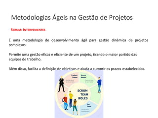 Metodologias Ágeis na Gestão de Projetos
SCRUM: INTERVENIENTES
É uma metodologia de desenvolvimento ágil para gestão dinâmica de projetos
complexos.
Permite uma gestão eficaz e eficiente de um projeto, tirando o maior partido das
equipas de trabalho.
Além disso, facilita a definição de objetivos e ajuda a cumprir os prazos estabelecidos.
 