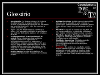 Glossário Abrangência : Em desenvolvimento de projetos, denota o tamanho do projeto em termos de alcance, quantidade e profundidade dos resultados que se pretende adquirir, valor dos recursos a serem investidos, etc. Ação:  Conjunto de atividades ou tarefas que levam a um resultado observável ou a um evento que pode ser dado como realizado em um plano de ação  Acompanhamento ou Monitoramento de projeto : Parte indispensável da gestão de projetos, constituindo o processo de acompanhamento contínuo, sistemático e detalhado de todas as ações programadas que procura verificar se a implementação do projeto está sendo feita conforme o planejado e se os produtos ou serviços estão sendo entregues ou realizados da forma esperada.  Análise de risco : Avaliação dos efeitos de hipóteses condicionantes no desenvolvimento do projeto. Análise situacional : Análise de uma determinada situação, ou da situação de uma empresa ou organização, visando identificar problemas, pontos fortes, pontos fracos, oportunidades de melhoria, etc. Atividade : Conjunto de tarefas que resultam em um trabalho realizado, podendo ser observado e/ou medido em termos de percentual executado. Atividades de rotina : Atividades realizadas para cumprir, de forma regular e repetitiva, diversas funções em uma organização. Atividades de projetos : Atividades que são executadas para realizar os processos necessários para dar suporte aos projetos desenvolvidos. Avaliação :  É a análise dos resultados obtidos através da realização das atividades do projeto, verificando em que medida os objetivos foram alcançados; a avaliação mede os resultados e impactos, com foco na eficácia (ou efetividade) do projeto.  
