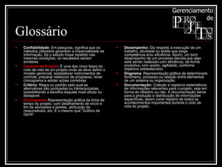 Glossário Confiabilidade : Em pesquisa, significa que os métodos utilizados garantem a imparcialidade da informação. Se o estudo fosse repetido nas mesmas condições, os resultados seriam similares. Controle de Projeto :  É uma das cinco fases do ciclo de vida de um projeto onde se deve definir o modelo gerencial, estabelecer instrumentos de controle, preparar relatórios de progresso, rever cronograma e adotar ações corretivas.  Critério:  Regra ou padrão pelo qual as alternativas são pontuadas ou hierarquizadas, possibilitando a escolha daquela mais eficaz ou desejável. Cronograma :  Representação gráfica da linha de tempo do projeto, com detalhamento de início e fim de atividades e tarefas, atribuição de responsáveis, etc. É o mesmo que “Gráfico de Gantt”. Desempenho:  Diz respeito à execução de um trabalho, atividade ou tarefa que exige competência e/ou eficiência. Assim, um bom desempenho de um processo denota que algo está sendo realizado com eficiência, de forma produtiva, com acerto, agilidade, conforme objetivos estabelecidos.  Diagrama : Representação gráfica de determinado fenômeno, processo ou relação entre elementos de um sistema ou organização. Documentação:  Coleção e registros sistemáticos de informações relevantes para o projeto, seja em forma de relatório ou não. A documentação serve para a produção e distribuição de informações específicas, assim como registro de todos os acontecimentos importantes durante o ciclo de vida do projeto. 