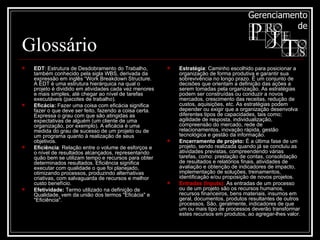 Glossário EDT : Estrutura de Desdobramento do Trabalho, também conhecido pela sigla WBS, derivada da expressão em inglês “Work Breakdown Structure. A EDT é uma estrutura hierárquica na qual o projeto é dividido em atividades cada vez menores e mais simples, até chegar ao nível de tarefas executáveis (pacotes de trabalho).  Eficácia:  Fazer uma coisa com eficácia significa fazer o que deve ser feito, fazendo a coisa certa. Expressa o grau com que são atingidas as expectativas de alguém (um cliente de uma organização, por exemplo). A eficácia é uma medida do grau de sucesso de um projeto ou de um programa quanto à realização de seus objetivos.  Eficiência : Relação entre o volume de esforços e o nível de resultados alcançados, representando quão bem se utilizam tempo e recursos para obter determinados resultados. Eficiência significa executar com qualidade o que foi planejado, otimizando processos, produzindo alternativas criativas, com salvaguarda de recursos e melhor custo benefício.  Efetividade:  Termo utilizado na definição de Qualidade, vem da união dos termos "Eficácia" e "Eficiência". Estratégia : Caminho escolhido para posicionar a organização de forma produtiva e garantir sua sobrevivência no longo prazo. É um conjunto de decisões que orientam a definição das ações a serem tomadas pela organização. As estratégias podem ser construídas ou conduzir a novos mercados, crescimento das receitas, redução de custos, aquisições, etc. As estratégias podem depender ou exigir que a organização desenvolva diferentes tipos de capacidades, tais como; agilidade de resposta, individualização, compreensão do mercado, rede de relacionamentos, inovação rápida, gestão tecnológica e gestão da informação.  Encerramento de projeto:  É a última fase de um projeto, sendo realizada quando já se concluiu as atividades previstas, compreendendo várias tarefas, como: prestação de contas, consolidação de resultados e relatórios finais, atividades de avaliação e obtenção de indicadores de impacto, implementação de soluções, treinamentos, identificação e/ou proposição de novos projetos. Entradas (Inputs):   As entradas de um processo ou de um projeto são os recursos humanos, recursos financeiros, bens materiais, insumos em geral, documentos, produtos resultantes de outros processos. São, geralmente, indicadores de que um ou mais tipo de processos deverão transformar estes recursos em produtos, ao agregar-lhes valor. 