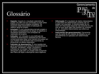 Glossário Impacto:  Impacto é o resultado estendido do projeto (vai além da sua conclusão) e pode sofrer influência de outros projetos correlatos. Os impactos estão associados à realização do objetivo geral do projeto.  Incerteza:  É uma característica de todo projeto e se refere à probabilidade de atingir os objetivos e resultados esperados e às condições de realização de projetos. Indicador : Um indicador é uma definição de medida de desempenho estabelecido (de forma consensual) para obter uma maneira de avaliar em que medida uma atividade está ocorrendo ou produzindo os efeitos esperados.  Indicador de desempenho:  É uma medida (em geral quantitativa) que identifica características de impactos, resultados, saídas, processos e entradas de um projeto. São medidas que descrevem quão bem um projeto está cumprindo seu Plano de Ação e alcançando seus objetivos.  Informação:  É o resultado de dados interpretados e colocados em determinado contexto (de um projeto, por exemplo). A transformação de um dado em informação depende não somente do uso que se quer fazer dele mas também do contexto (p. ex., conceitos relacionados) que afeta sua interpretação. Instrumento (de gerenciamento):  Ferramenta que faz parte de um método de trabalho ou um procedimento e é aplicada com determinada técnica.  