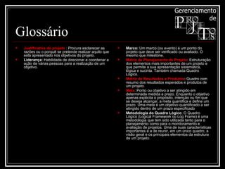 Glossário Justificativa do projeto  : Procura esclarecer as razões ou o porquê se pretende realizar aquilo que está apresentado nos objetivos do projeto.  Liderança:  Habilidade de direcionar e coordenar a ação de várias pessoas para a realização de um objetivo. Marco:  Um marco (ou evento) é um ponto do projeto que deve ser verificado ou avaliado. O mesmo que milestone.  Matriz de Planejamento de Projeto : Estruturação dos elementos mais importantes de um projeto e que permite a sua apresentação sistemática, lógica e sucinta. Também chamada Quadro Lógico. Matriz de Resultados e Produtos :  Quadro com resumo dos resultados esperados e produtos de um projeto. Meta : Ponto ou objetivo a ser atingido em determinada medida e prazo. Enquanto o objetivo apenas explicita o propósito, intenção ou fim que se deseja alcançar, a meta quantifica e define um prazo. Uma meta é um objetivo quantificado a ser atingido dentro de um prazo especificado Metodologia do Quadro Lógico : O Quadro Lógico (Logical Framework ou Log Frame) é uma metodologia que tem sido utilizada tanto para o planejamento como para o monitoramento e avaliação de projetos. Uma de suas características importantes é a de reunir, em um único quadro, a visão geral e os principais elementos da estrutura de um projeto. 