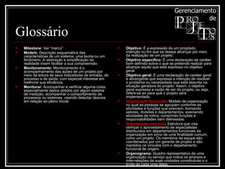 Glossário Milestone : Ver “marco”  Modelo:  Descrição esquemática das características de um sistema, uma teoria ou um fenômeno. A abstração e simplificação da realidade visam facilitar a sua compreensão. Monitoramento:  Monitoramento é o acompanhamento das ações de um projeto por meio da leitura de seus indicadores de entrada, de processo e de saída, com especial interesse em melhorar sua eficiência. Monitorar:  Acompanhar e verificar alguma coisa, especialmente dados obtidos por algum sistema de medição; acompanhar o comportamento de processos ou sistemas, visando detectar desvios em relação ao plano inicial. Objetivo:  É a expressão de um propósito, intenção ou fim que se deseja alcançar por meio da realização de um projeto.  Objetivo específico:  É uma declaração de caráter bem definido sobre o que se pretende realizar para alcançar aquilo que está expresso no objetivo geral. Objetivo geral:  É uma declaração de caráter geral e abrangente que expressa a intenção de resolver o problema ou necessidade que está descrita na situação geradora do projeto. Assim, o objetivo geral expressa a razão de ser do projeto, ou seja, refere-se ao para quê o projeto será implementado. Organização funcional :  Modelo de organização no qual as pessoas se agrupam conforme as atividades e funções que exercem, formando setores, divisões e departamentos, exercendo atividades de rotina, cumprindo funções e responsabilidades bem delineadas.  Organização matricial :  Estrutura que visa otimizar o aproveitamento de especialistas distribuídos em departamentos funcionais da organização em torno de uma finalidade comum, como um projeto. Os membros da equipe são coordenados por um gerente de projeto e são mantidos os vínculos com o departamento funcional de origem. Organograma:  Quadro representativo de uma organização ou serviço que indica os arranjos e inter-relações de suas unidades constitutivas e o limite de cada uma delas. 