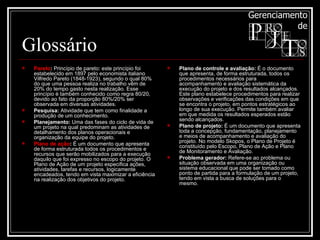 Glossário Pareto :  Princípio de pareto: este princípio foi estabelecido em 1897 pelo economista italiano Vilfredo Pareto (1848-1923), segundo o qual 80% do que uma pessoa realiza no trabalho vêm de 20% do tempo gasto nesta realização. Esse princípio é também conhecido como regra 80/20, devido ao fato da proporção 80%/20% ser observada em diversas atividades.  Pesquisa:  Atividade que tem como finalidade a produção de um conhecimento. Planejamento:  Uma das fases do ciclo de vida de um projeto na qual predominam as atividades de detalhamento dos planos operacionais e organização da equipe do projeto.  Plano de ação :  É um documento que apresenta de forma estruturada todos os procedimentos e recursos que serão mobilizados para a execução daquilo que foi expresso no escopo do projeto. O Plano de Ação de um projeto especifica ações, atividades, tarefas e recursos, logicamente encadeados, tendo em vista maximizar a eficiência na realização dos objetivos do projeto. Plano de controle e avaliação:  É o documento que apresenta, de forma estruturada, todos os procedimentos necessários para acompanhamento e avaliação sistemática da execução do projeto e dos resultados alcançados. Este plano estabelece procedimentos para realizar observações e verificações das condições em que se encontra o projeto, em pontos estratégicos ao longo de sua execução. Permite também avaliar em que medida os resultados esperados estão sendo alcançados. Plano de projeto:  É um documento que apresenta toda a concepção, fundamentação, planejamento e meios de acompanhamento e avaliação do projeto. No modelo Skopos, o Plano de Projeto é constituído pelo Escopo, Plano de Ação e Plano de Monitoramento e Avaliação.  Problema gerador:  Refere-se ao problema ou situação observada em uma organização ou sistema educacional que pode ser tomado como ponto de partida para a formulação de um projeto, tendo em vista a busca de soluções para o mesmo.  