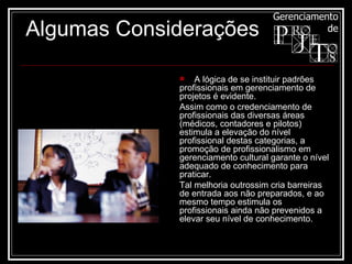      A lógica de se instituir padrões profissionais em gerenciamento de projetos é evidente.  Assim como o credenciamento de profissionais das diversas áreas (médicos, contadores e pilotos) estimula a elevação do nível profissional destas categorias, a promoção de profissionalismo em gerenciamento cultural garante o nível adequado de conhecimento para praticar.  Tal melhoria outrossim cria barreiras de entrada aos não preparados, e ao mesmo tempo estimula os profissionais ainda não prevenidos a elevar seu nível de conhecimento.  Algumas Considerações 