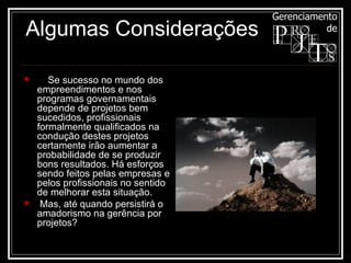      Se sucesso no mundo dos empreendimentos e nos programas governamentais depende de projetos bem sucedidos, profissionais formalmente qualificados na condução destes projetos certamente irão aumentar a probabilidade de se produzir bons resultados. Há esforços sendo feitos pelas empresas e pelos profissionais no sentido de melhorar esta situação. Mas, até quando persistirá o amadorismo na gerência por projetos?  Algumas Considerações 