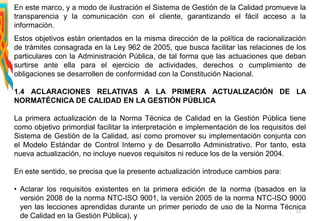 En este marco, y a modo de ilustración el Sistema de Gestión de la Calidad promueve la
transparencia y la comunicación con el cliente, garantizando el fácil acceso a la
información.
Estos objetivos están orientados en la misma dirección de la política de racionalización
de trámites consagrada en la Ley 962 de 2005, que busca facilitar las relaciones de los
particulares con la Administración Pública, de tal forma que las actuaciones que deban
surtirse ante ella para el ejercicio de actividades, derechos o cumplimiento de
obligaciones se desarrollen de conformidad con la Constitución Nacional.
1.4 ACLARACIONES RELATIVAS A LA PRIMERA ACTUALIZACIÓN DE LA
NORMATÉCNICA DE CALIDAD EN LA GESTIÓN PÚBLICA
La primera actualización de la Norma Técnica de Calidad en la Gestión Pública tiene
como objetivo primordial facilitar la interpretación e implementación de los requisitos del
Sistema de Gestión de la Calidad, así como promover su implementación conjunta con
el Modelo Estándar de Control Interno y de Desarrollo Administrativo. Por tanto, esta
nueva actualización, no incluye nuevos requisitos ni reduce los de la versión 2004.
En este sentido, se precisa que la presente actualización introduce cambios para:
• Aclarar los requisitos existentes en la primera edición de la norma (basados en la
versión 2008 de la norma NTC-ISO 9001, la versión 2005 de la norma NTC-ISO 9000
yen las lecciones aprendidas durante un primer periodo de uso de la Norma Técnica
de Calidad en la Gestión Pública), y
11
 