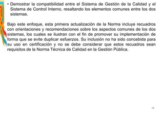 • Demostrar la compatibilidad entre el Sistema de Gestión de la Calidad y el
Sistema de Control Interno, resaltando los elementos comunes entre los dos
sistemas.
Bajo este enfoque, esta primera actualización de la Norma incluye recuadros
con orientaciones y recomendaciones sobre los aspectos comunes de los dos
sistemas, los cuales se ilustran con el fin de promover su implementación de
forma que se evite duplicar esfuerzos. Su inclusión no ha sido concebida para
su uso en certificación y no se debe considerar que estos recuadros sean
requisitos de la Norma Técnica de Calidad en la Gestión Pública.
12
 