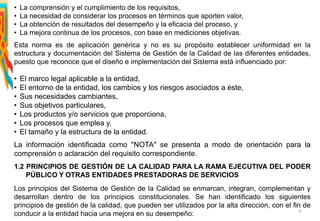 • La comprensión y el cumplimiento de los requisitos,
• La necesidad de considerar los procesos en términos que aporten valor,
• La obtención de resultados del desempeño y la eficacia del proceso, y
• La mejora continua de los procesos, con base en mediciones objetivas.
Esta norma es de aplicación genérica y no es su propósito establecer uniformidad en la
estructura y documentación del Sistema de Gestión de la Calidad de las diferentes entidades,
puesto que reconoce que el diseño e implementación del Sistema está influenciado por:
• El marco legal aplicable a la entidad,
• El entorno de la entidad, los cambios y los riesgos asociados a éste,
• Sus necesidades cambiantes,
• Sus objetivos particulares,
• Los productos y/o servicios que proporciona,
• Los procesos que emplea y,
• El tamaño y la estructura de la entidad.
La información identificada como "NOTA" se presenta a modo de orientación para la
comprensión o aclaración del requisito correspondiente.
1.2 PRINCIPIOS DE GESTIÓN DE LA CALIDAD PARA LA RAMA EJECUTIVA DEL PODER
PÚBLICO Y OTRAS ENTIDADES PRESTADORAS DE SERVICIOS
Los principios del Sistema de Gestión de la Calidad se enmarcan, integran, complementan y
desarrollan dentro de los principios constitucionales. Se han identificado los siguientes
principios de gestión de la calidad, que pueden ser utilizados por la alta dirección, con el fin de
conducir a la entidad hacia una mejora en su desempeño: 4
 