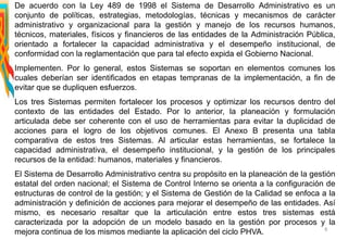 De acuerdo con la Ley 489 de 1998 el Sistema de Desarrollo Administrativo es un
conjunto de políticas, estrategias, metodologías, técnicas y mecanismos de carácter
administrativo y organizacional para la gestión y manejo de los recursos humanos,
técnicos, materiales, físicos y financieros de las entidades de la Administración Pública,
orientado a fortalecer la capacidad administrativa y el desempeño institucional, de
conformidad con la reglamentación que para tal efecto expida el Gobierno Nacional.
Implementen. Por lo general, estos Sistemas se soportan en elementos comunes los
cuales deberían ser identificados en etapas tempranas de la implementación, a fin de
evitar que se dupliquen esfuerzos.
Los tres Sistemas permiten fortalecer los procesos y optimizar los recursos dentro del
contexto de las entidades del Estado. Por lo anterior, la planeación y formulación
articulada debe ser coherente con el uso de herramientas para evitar la duplicidad de
acciones para el logro de los objetivos comunes. El Anexo B presenta una tabla
comparativa de estos tres Sistemas. Al articular estas herramientas, se fortalece la
capacidad administrativa, el desempeño institucional, y la gestión de los principales
recursos de la entidad: humanos, materiales y financieros.
El Sistema de Desarrollo Administrativo centra su propósito en la planeación de la gestión
estatal del orden nacional; el Sistema de Control Interno se orienta a la configuración de
estructuras de control de la gestión; y el Sistema de Gestión de la Calidad se enfoca a la
administración y definición de acciones para mejorar el desempeño de las entidades. Así
mismo, es necesario resaltar que la articulación entre estos tres sistemas está
caracterizada por la adopción de un modelo basado en la gestión por procesos y la
mejora continua de los mismos mediante la aplicación del ciclo PHVA. 8
 