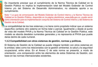 Es importante precisar que el cumplimiento de la Norma Técnica de Calidad en la
Gestión Pública no implica la implementación total del Modelo Estándar de Control
Interno y/o del Sistema de Desarrollo Administrativo, no obstante aporta a su
cumplimiento.
Nota 1 La guía de armonización del Modelo Estándar de Control Interno y la Norma Técnica de
Calidad en la Gestión Pública, disponible en la página electrónica: www.dafp.gov.co, puede servir
como orientación para la implementación conjunta del Sistema de Control Interno y del Sistema de
Gestión de la Calidad.
La compatibilidad de los tres sistemas y no tiene como propósito indicar que un sistema
específico contiene otro sistema en forma total o parcial. Igualmente y desde el punto
de vista del modelo PHVA y la Norma Técnica de Calidad en la Gestión Pública, este
modelo se aborda desdelos numerales generales y no representa el PHVA que puede
darse dentro de cada numeral.
1.3.2 Compatibilidad con otros sistemas de gestión, normas y políticas.
El Sistema de Gestión de la Calidad se puede integrar también con otros sistemas en
la entidad, tales como los relacionados con la gestión ambiental, la salud y la seguridad
ocupacional, entre otros. En el Anexo C de esta norma se presenta, a modo de
orientación, una comparación entre los elementos de estos Sistemas de Gestión, con
base en las normas internacionales existentes.
9
 